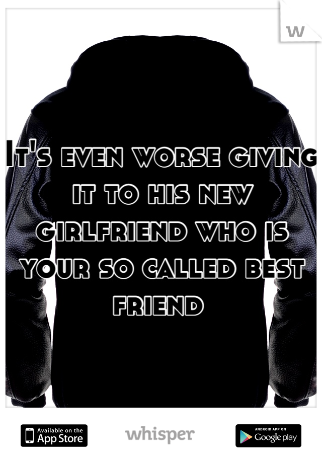 It's even worse giving it to his new girlfriend who is your so called best friend 