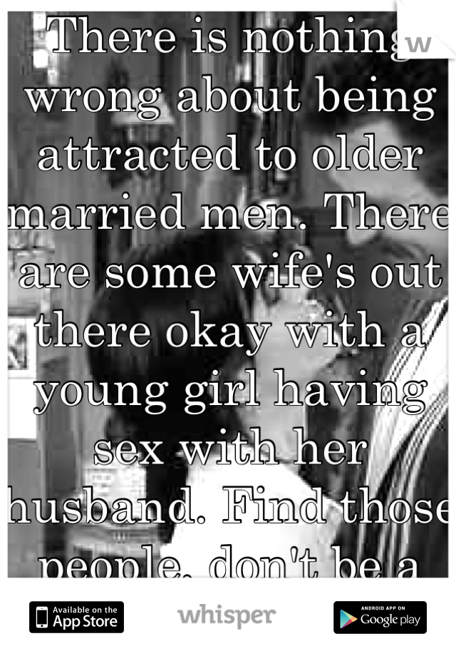 There is nothing wrong about being attracted to older married men. There are some wife's out there okay with a young girl having sex with her husband. Find those people, don't be a home wrecker