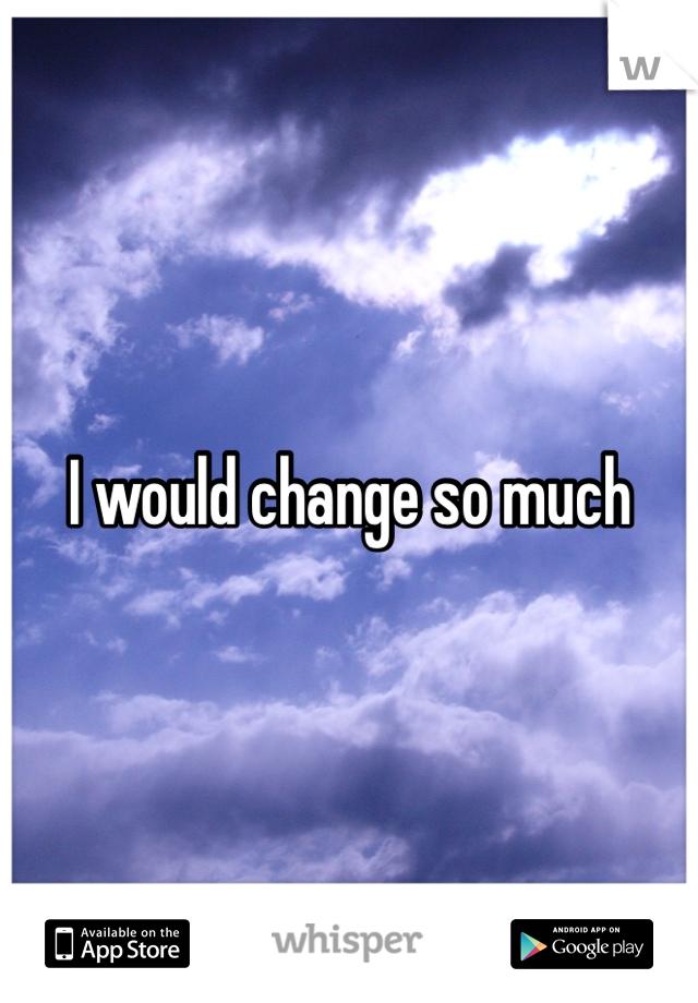 I would change so much