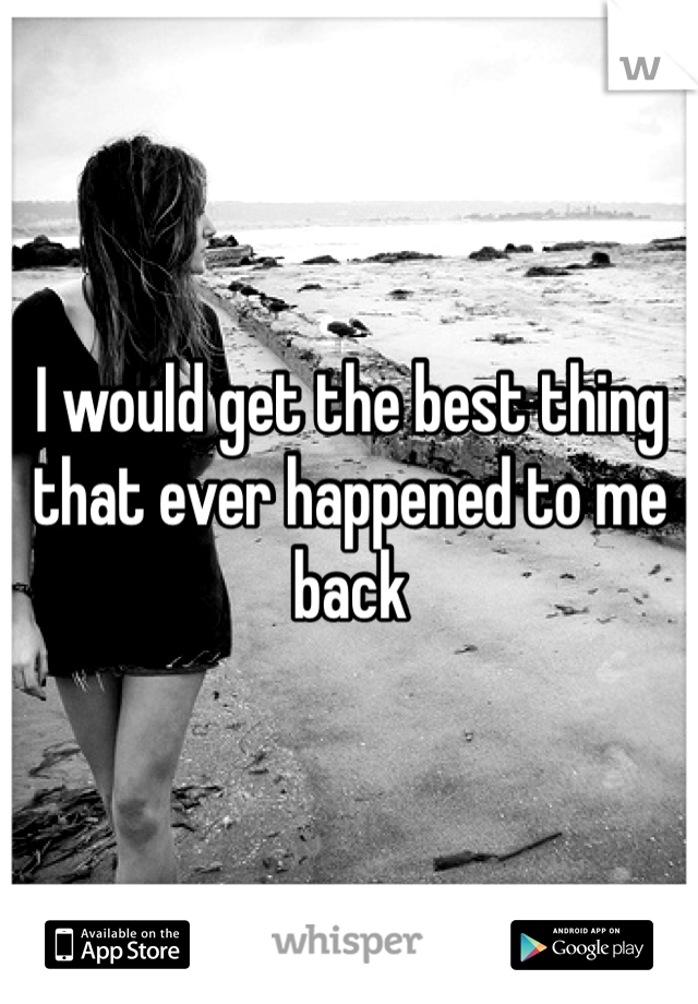 I would get the best thing that ever happened to me back