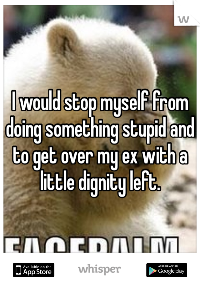 I would stop myself from doing something stupid and to get over my ex with a little dignity left.