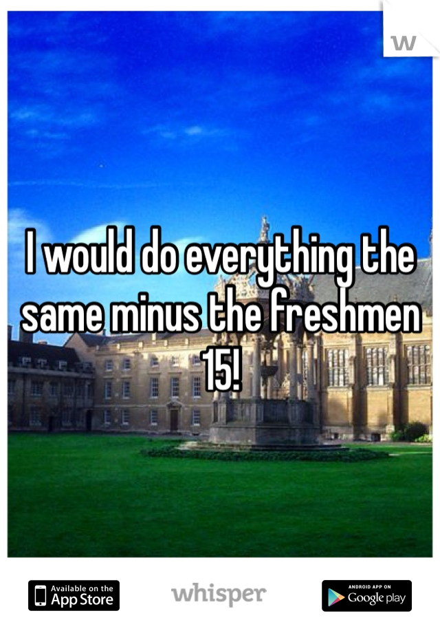 I would do everything the same minus the freshmen 15!