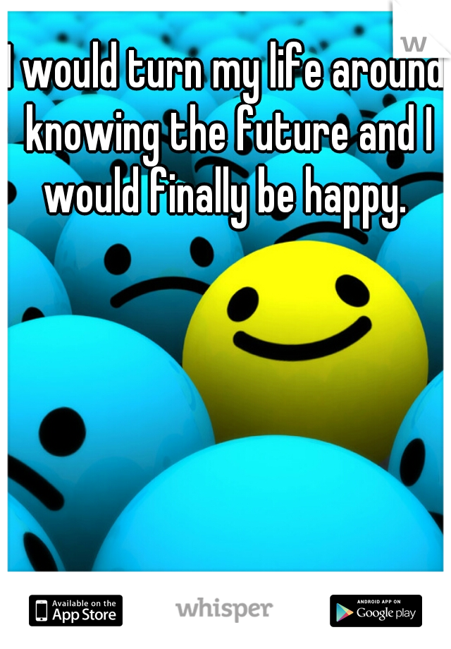 I would turn my life around knowing the future and I would finally be happy. 