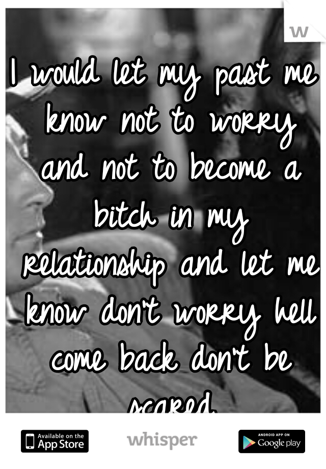 I would let my past me know not to worry and not to become a bitch in my relationship and let me know don't worry hell come back don't be scared