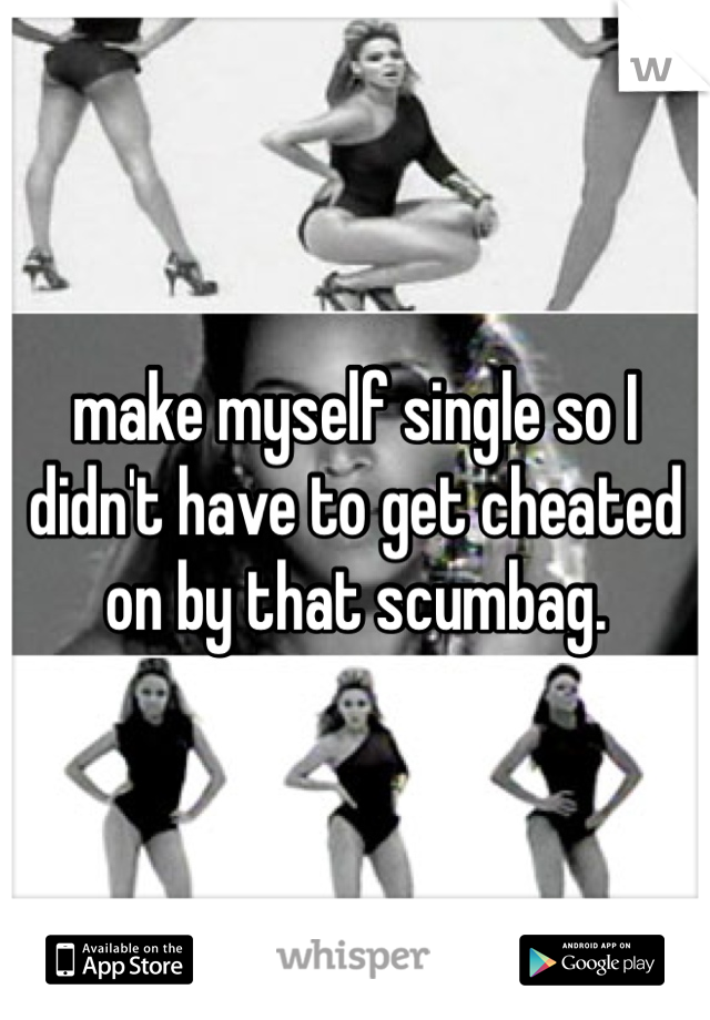 make myself single so I didn't have to get cheated on by that scumbag.