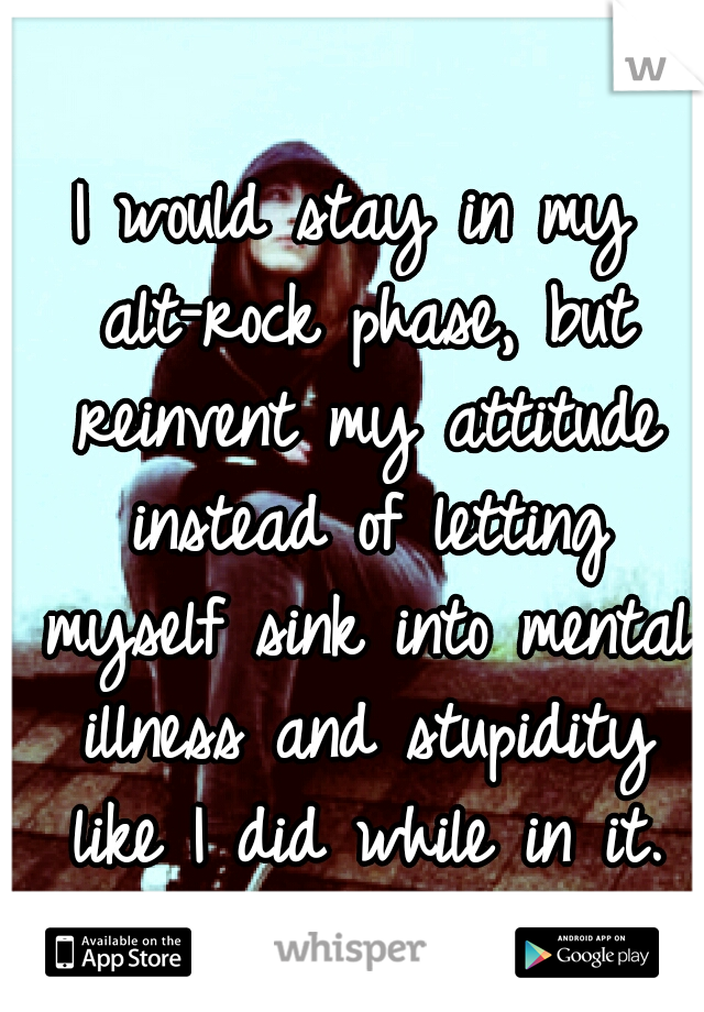 I would stay in my alt-rock phase, but reinvent my attitude instead of letting myself sink into mental illness and stupidity like I did while in it.