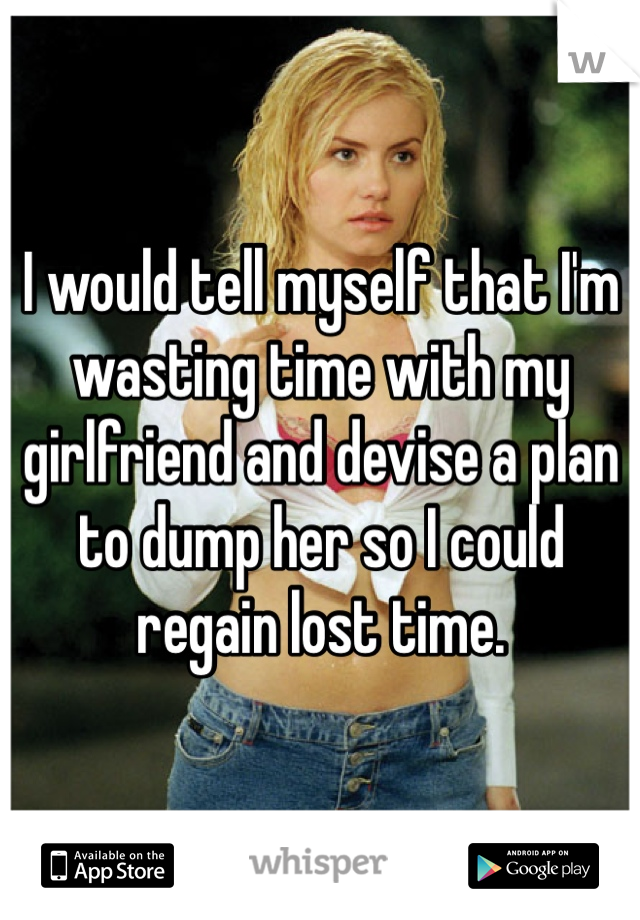 I would tell myself that I'm wasting time with my girlfriend and devise a plan to dump her so I could regain lost time. 