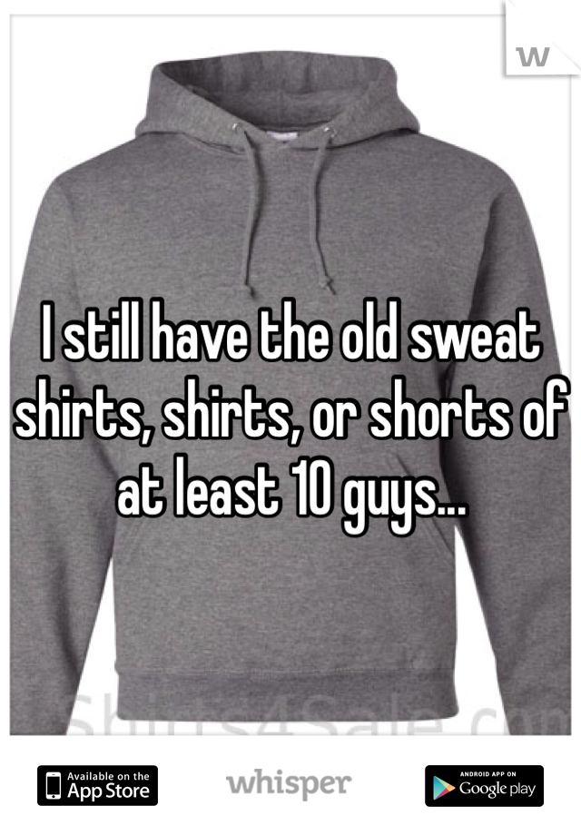 I still have the old sweat shirts, shirts, or shorts of at least 10 guys...