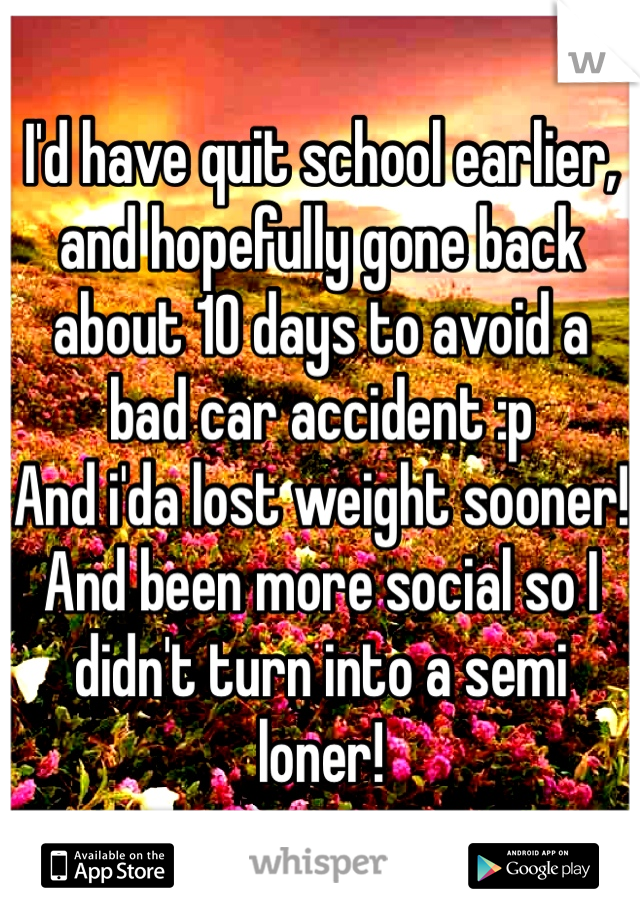 I'd have quit school earlier, and hopefully gone back about 10 days to avoid a bad car accident :p
And i'da lost weight sooner!
And been more social so I didn't turn into a semi loner!