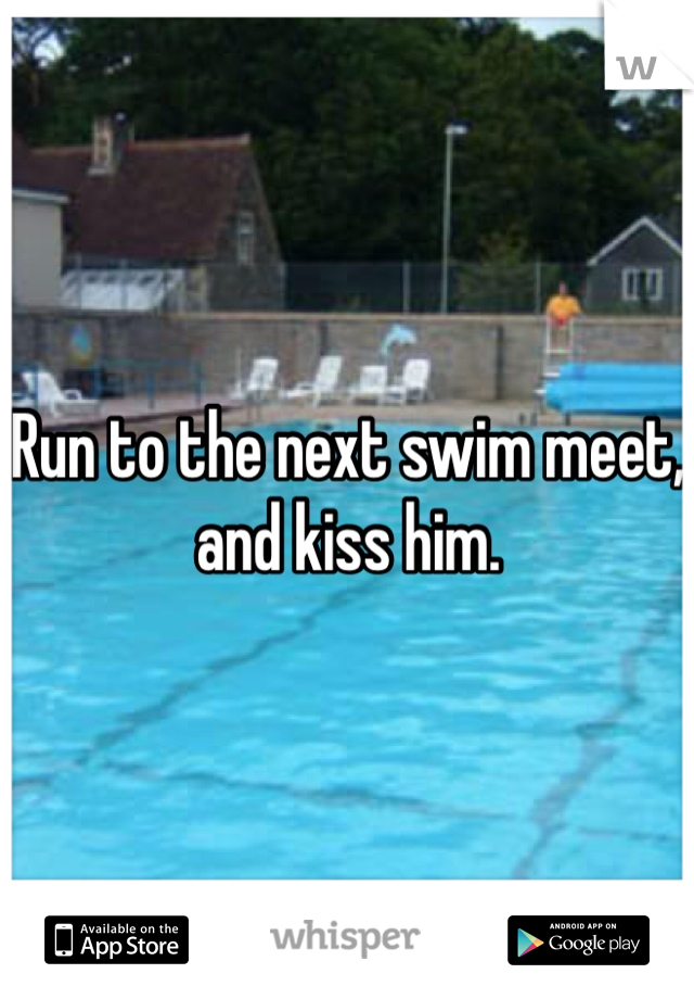 Run to the next swim meet, and kiss him.