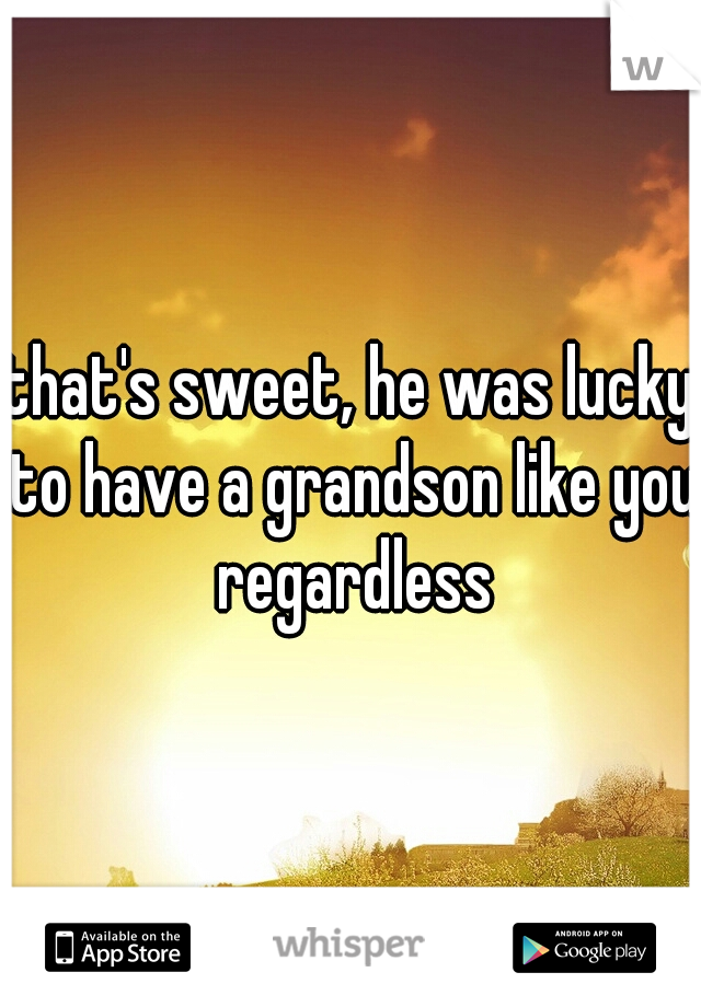 that's sweet, he was lucky to have a grandson like you regardless