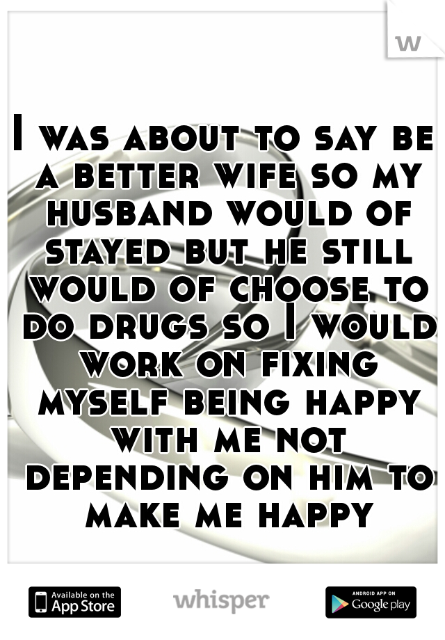 I was about to say be a better wife so my husband would of stayed but he still would of choose to do drugs so I would work on fixing myself being happy with me not depending on him to make me happy