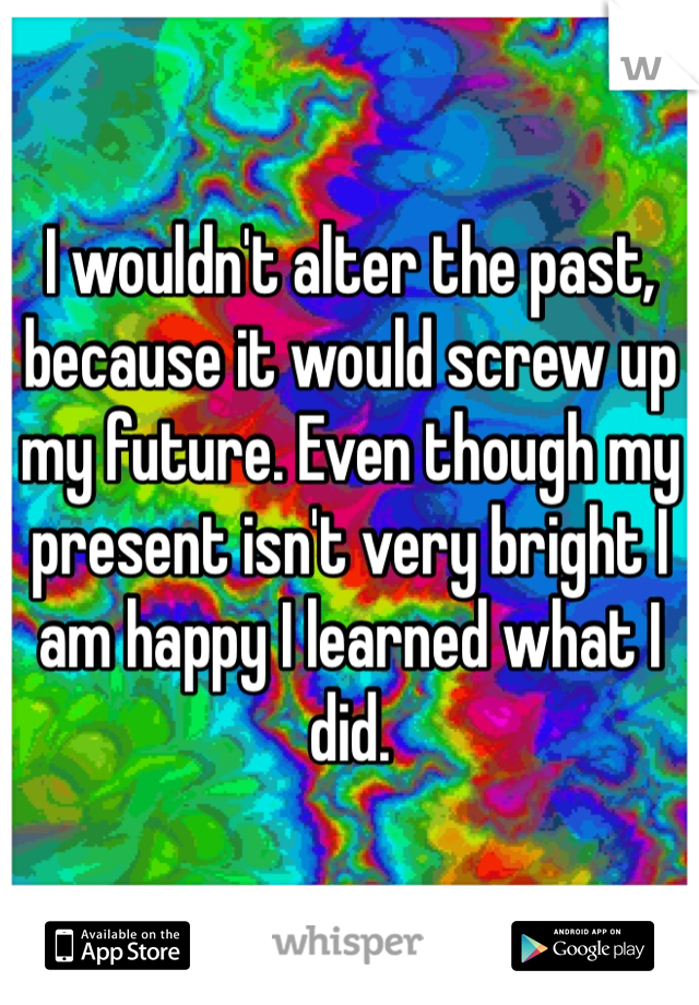 I wouldn't alter the past, because it would screw up my future. Even though my present isn't very bright I am happy I learned what I did. 