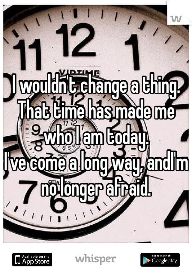 I wouldn't change a thing.
That time has made me who I am today.
I've come a long way, andI'm no longer afraid.