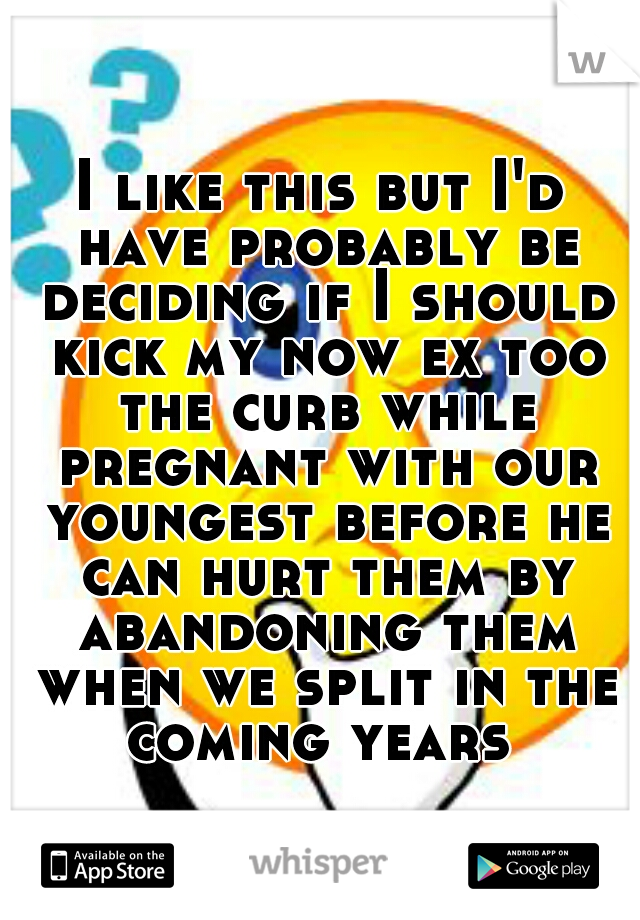 I like this but I'd have probably be deciding if I should kick my now ex too the curb while pregnant with our youngest before he can hurt them by abandoning them when we split in the coming years 