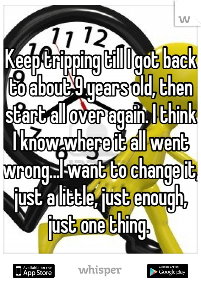 Keep tripping till I got back to about 9 years old, then start all over again. I think I know where it all went wrong...I want to change it, just a little, just enough, just one thing. 