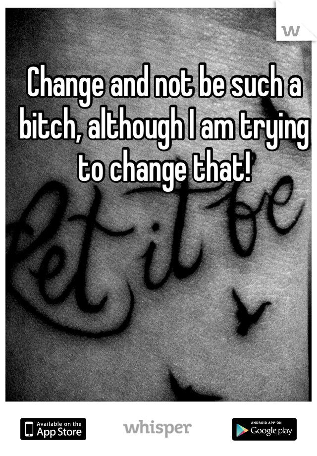 Change and not be such a bitch, although I am trying to change that!