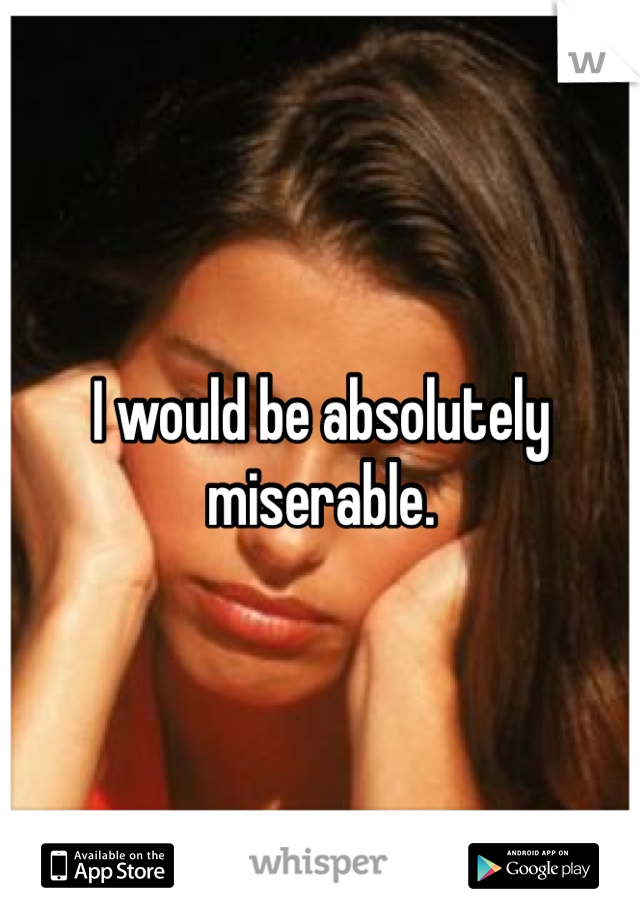 I would be absolutely miserable. 