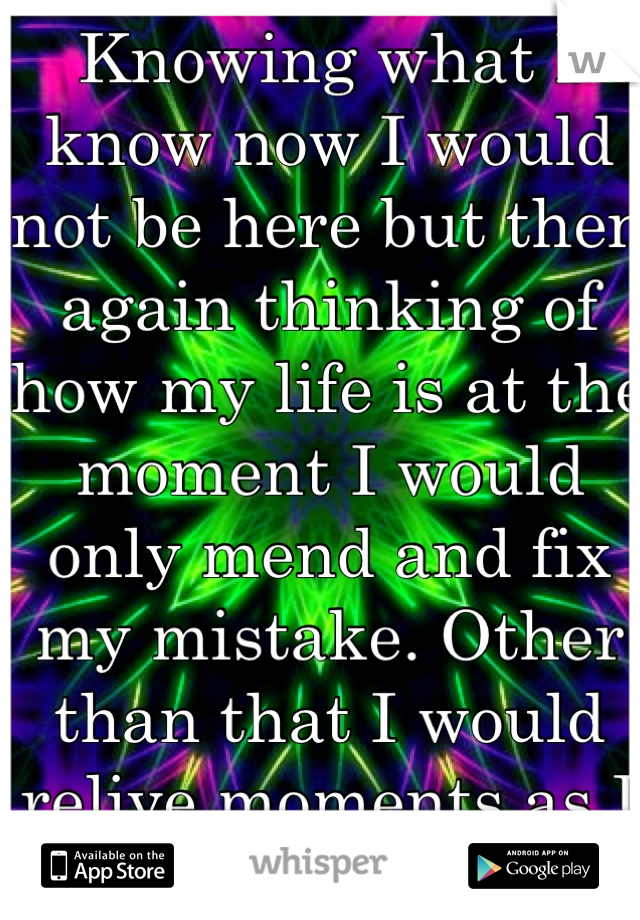 Knowing what I know now I would not be here but then again thinking of how my life is at the moment I would only mend and fix my mistake. Other than that I would relive moments as I did the first time.