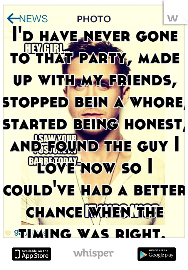 I'd have never gone to that party, made up with my friends, stopped bein a whore,  started being honest, and found the guy I love now so I could've had a better chance when the timing was right. 