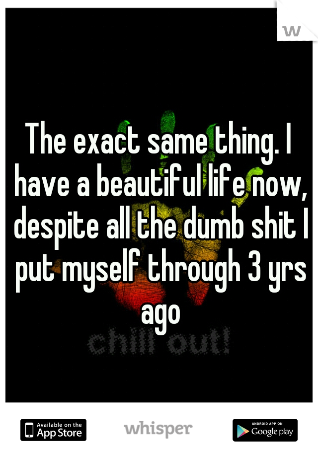 The exact same thing. I have a beautiful life now, despite all the dumb shit I put myself through 3 yrs ago