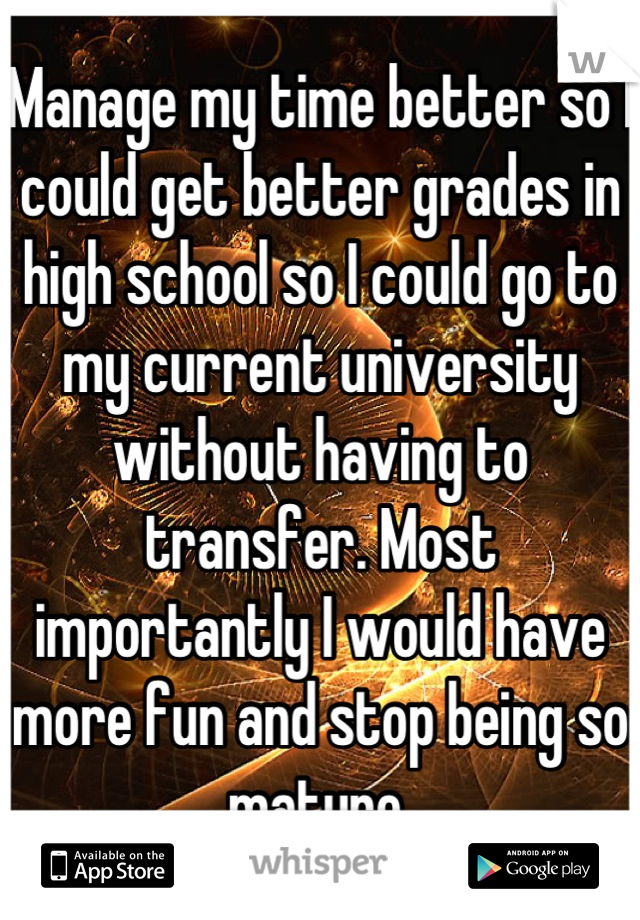 Manage my time better so I could get better grades in high school so I could go to my current university without having to transfer. Most importantly I would have more fun and stop being so mature.