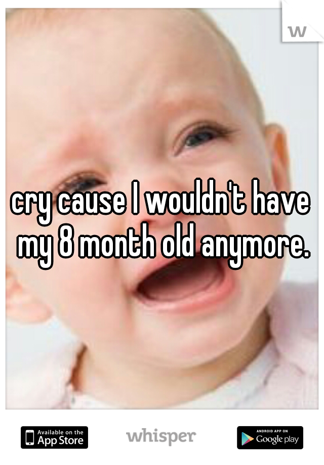 cry cause I wouldn't have my 8 month old anymore.