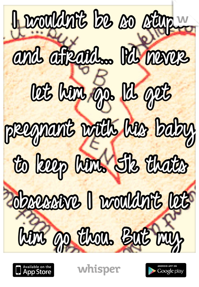 I wouldn't be so stupid and afraid... I'd never let him go. Id get pregnant with his baby to keep him. Jk thats obsessive I wouldn't let him go thou. But my past made me who I am
So idk... 