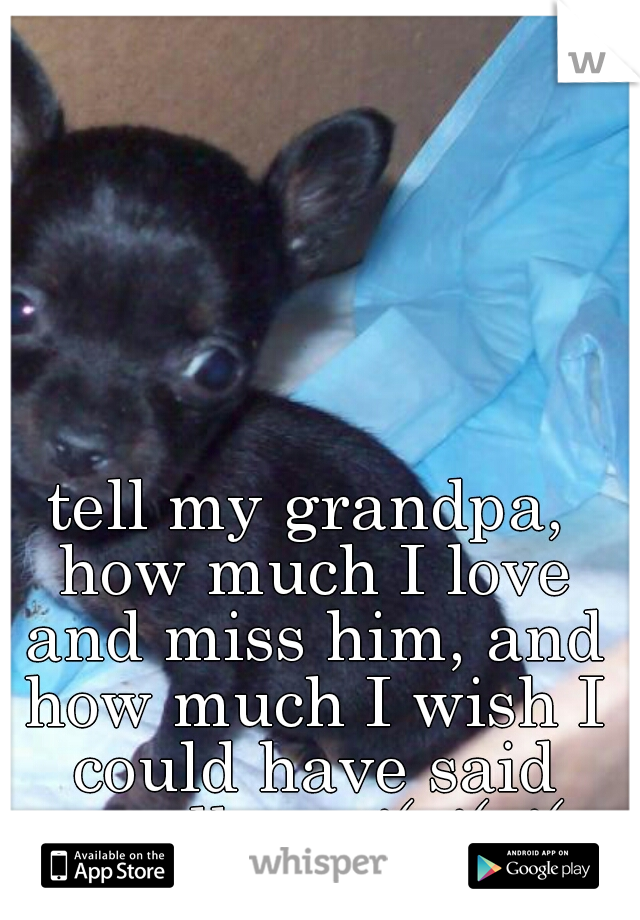 tell my grandpa, how much I love and miss him, and how much I wish I could have said goodbye. :'( :'( :'(