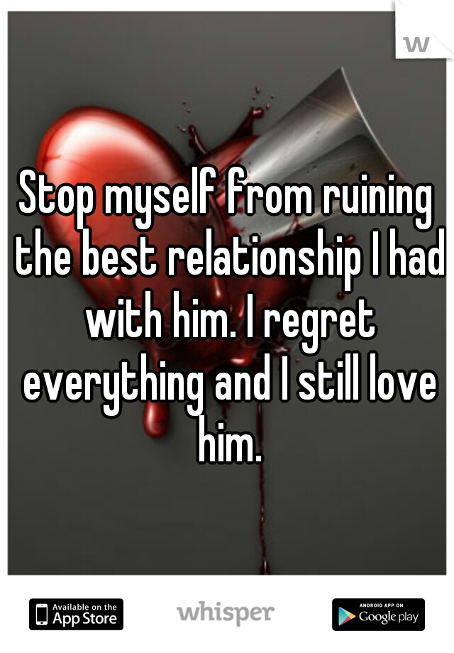 Stop myself from ruining the best relationship I had with him. I regret everything and I still love him.