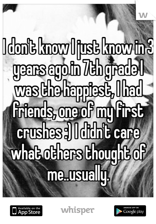 I don't know I just know in 3 years ago in 7th grade I was the happiest, I had friends, one of my first crushes :) I didn't care what others thought of me..usually. 