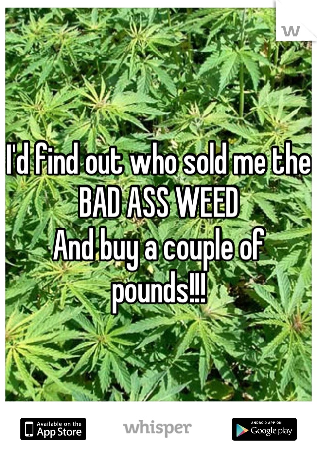 I'd find out who sold me the BAD ASS WEED
And buy a couple of pounds!!!
