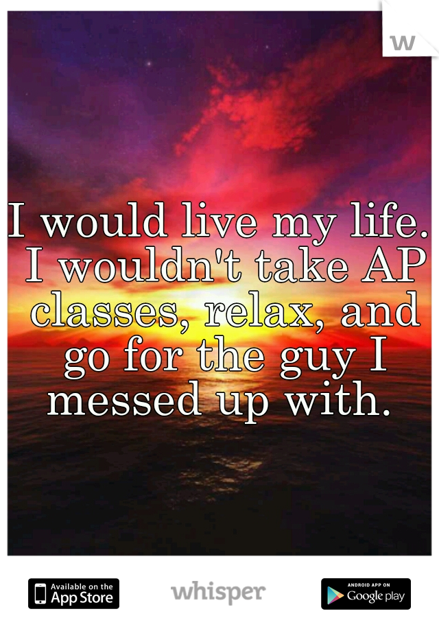 I would live my life. I wouldn't take AP classes, relax, and go for the guy I messed up with. 