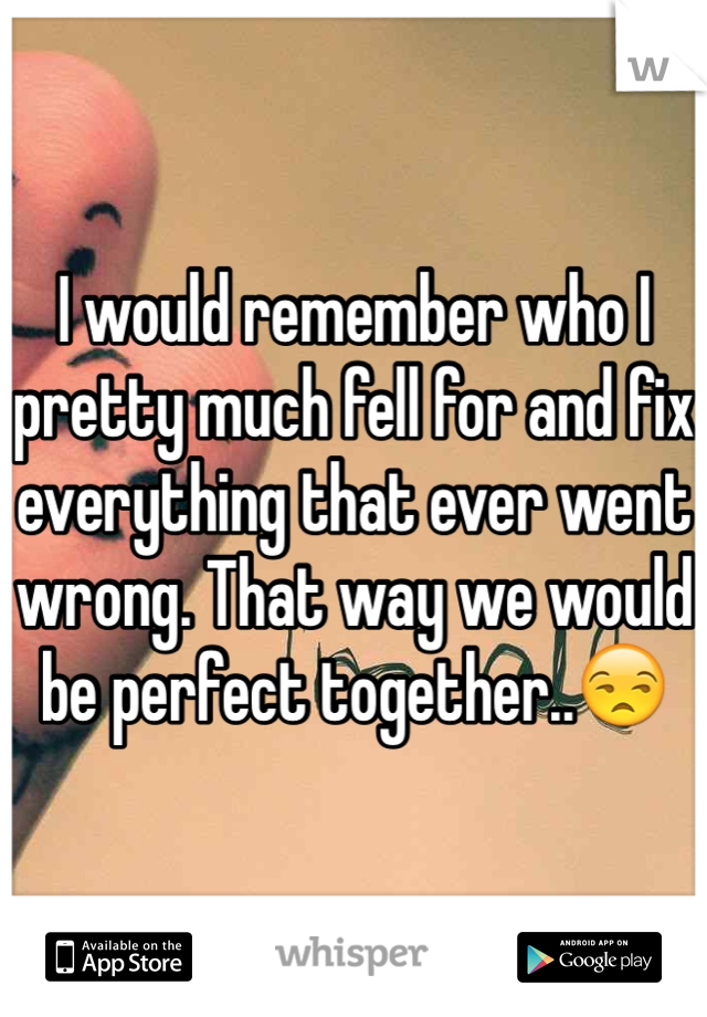 I would remember who I pretty much fell for and fix everything that ever went wrong. That way we would be perfect together..😒