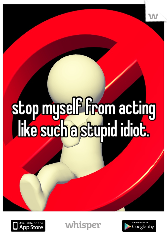 stop myself from acting like such a stupid idiot.