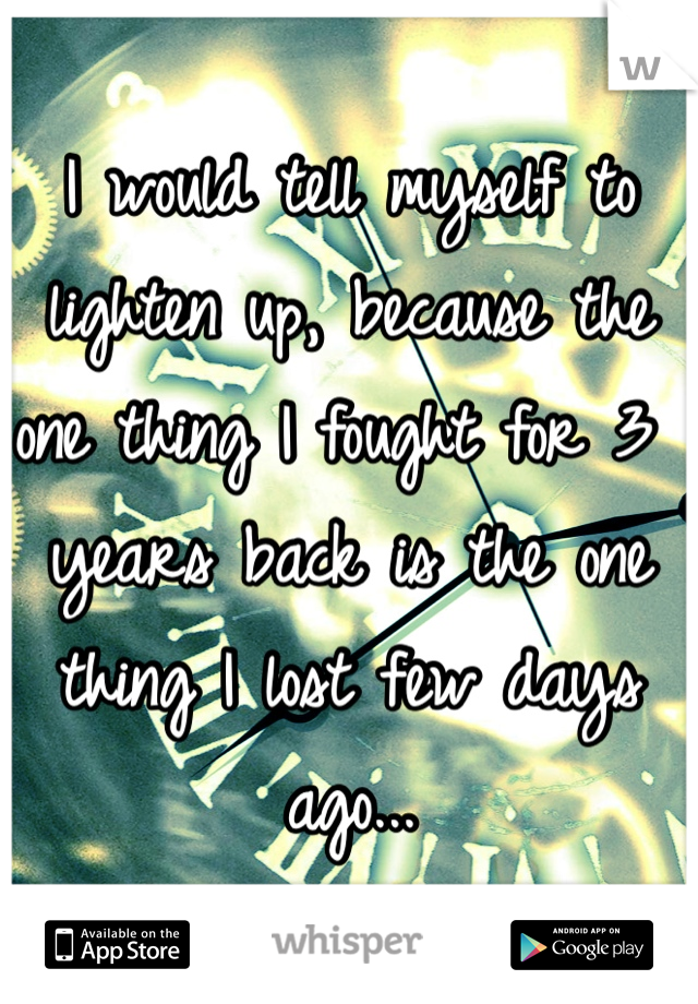 I would tell myself to lighten up, because the one thing I fought for 3 years back is the one thing I lost few days ago...