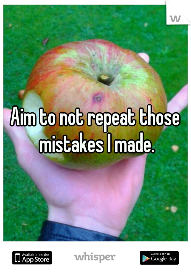 Aim to not repeat those mistakes I made.