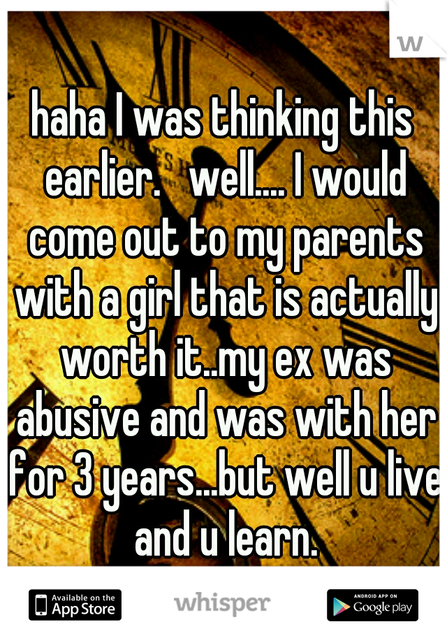 haha I was thinking this earlier.   well.... I would come out to my parents with a girl that is actually worth it..my ex was abusive and was with her for 3 years...but well u live and u learn.