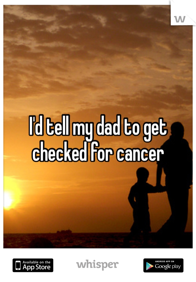 I'd tell my dad to get checked for cancer 