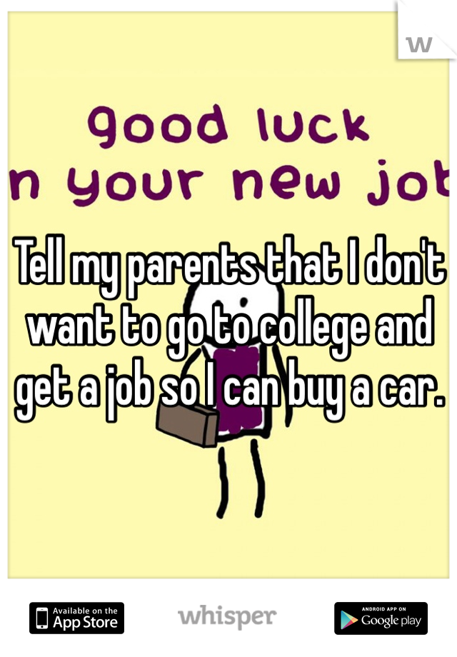 Tell my parents that I don't want to go to college and get a job so I can buy a car. 