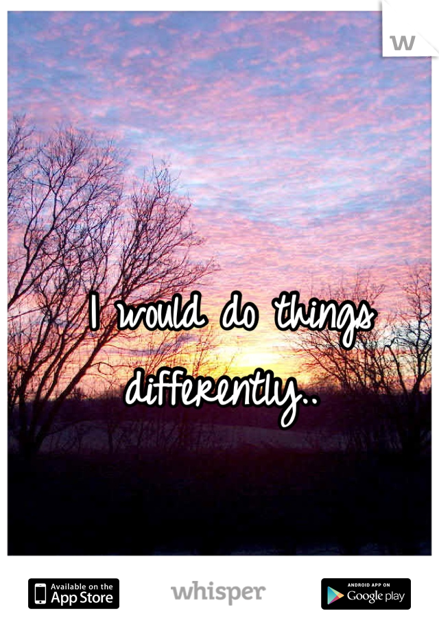 I would do things differently.. 