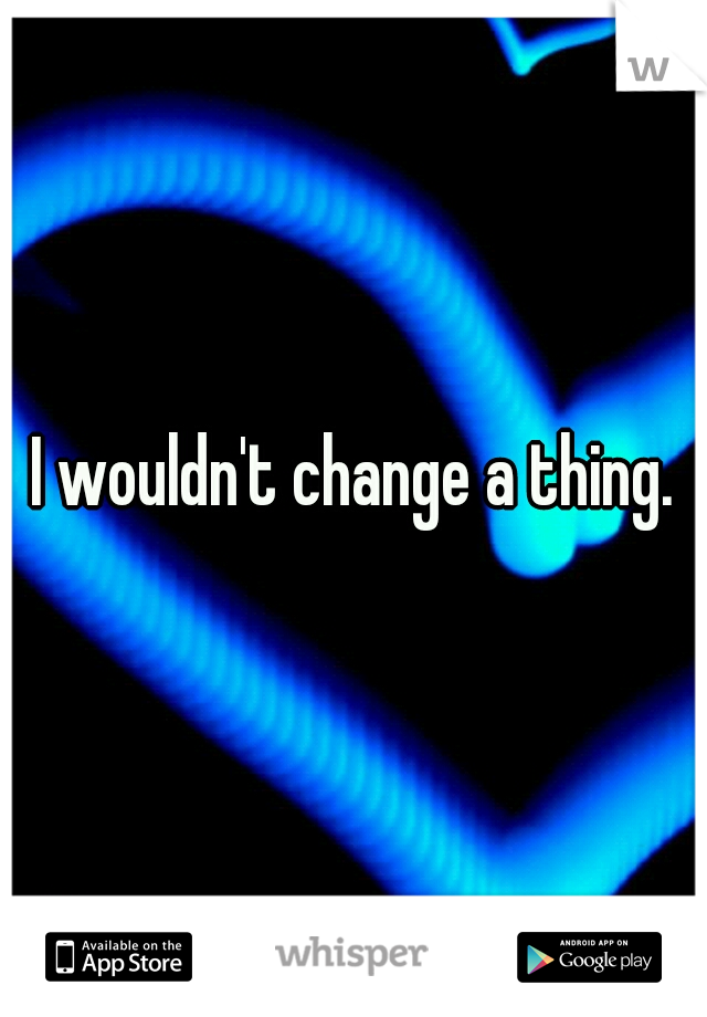 I wouldn't change a thing.