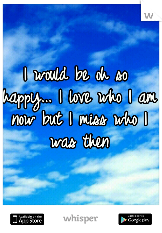 I would be oh so happy...
I love who I am now but I miss who I was then