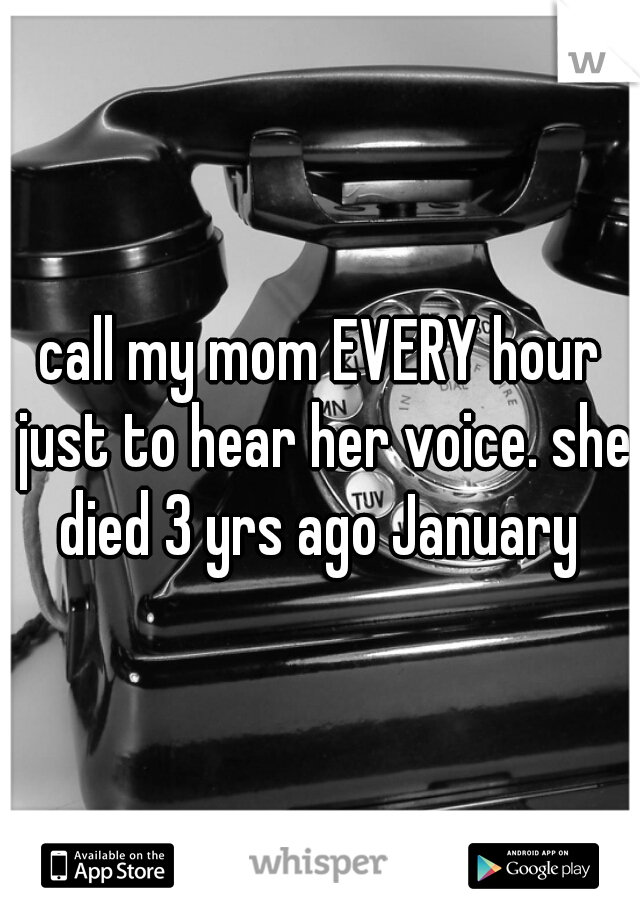 call my mom EVERY hour just to hear her voice. she died 3 yrs ago January 