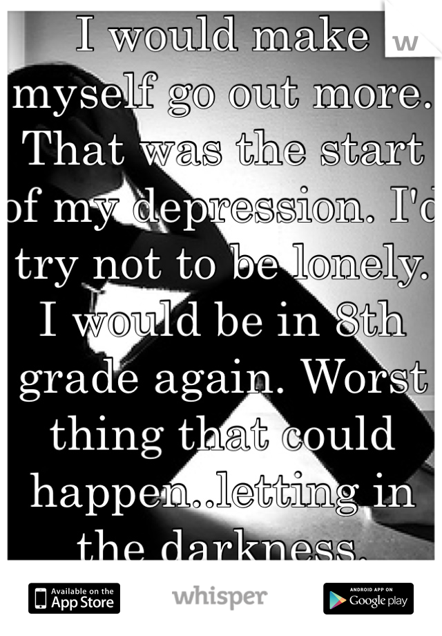 I would make myself go out more. That was the start of my depression. I'd try not to be lonely. I would be in 8th grade again. Worst thing that could happen..letting in the darkness.