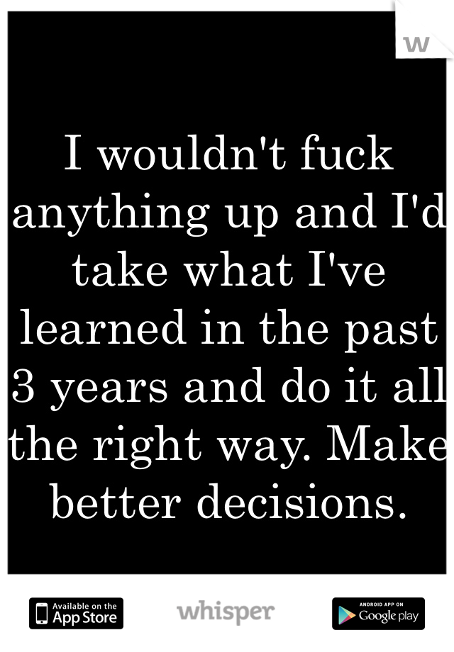 I wouldn't fuck anything up and I'd take what I've learned in the past 3 years and do it all the right way. Make better decisions. 