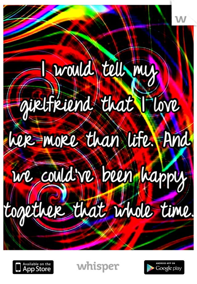 I would tell my girlfriend that I love her more than life. And we could've been happy together that whole time.