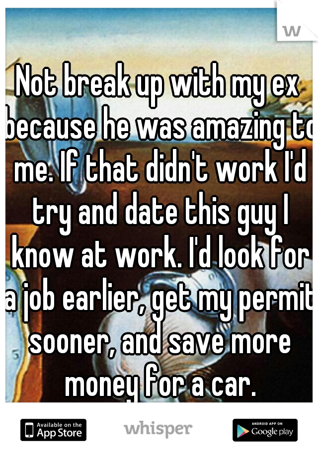 Not break up with my ex because he was amazing to me. If that didn't work I'd try and date this guy I know at work. I'd look for a job earlier, get my permit sooner, and save more money for a car.