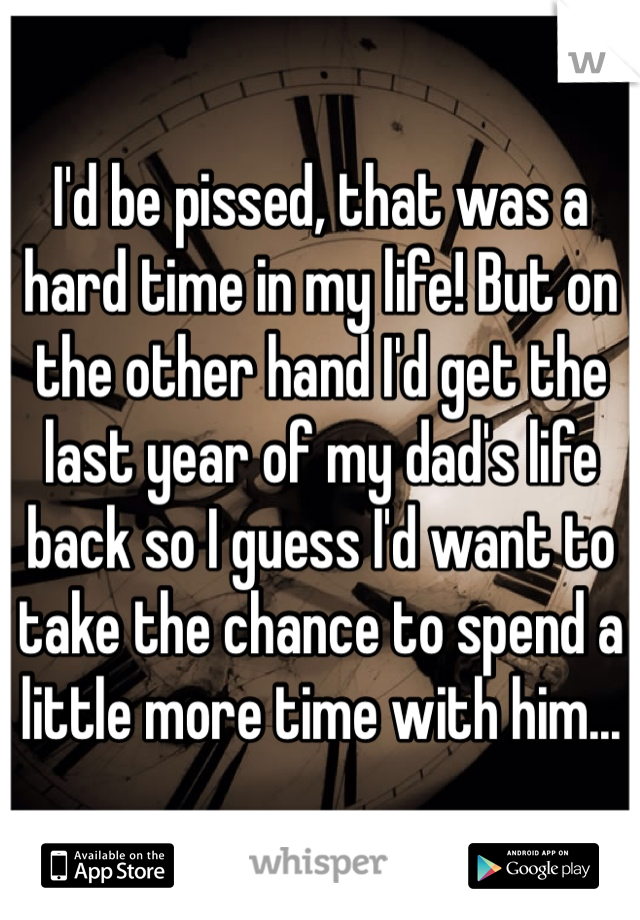 I'd be pissed, that was a hard time in my life! But on the other hand I'd get the last year of my dad's life back so I guess I'd want to take the chance to spend a little more time with him...