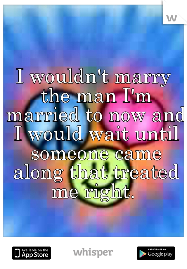 I wouldn't marry the man I'm married to now and I would wait until someone came along that treated me right. 